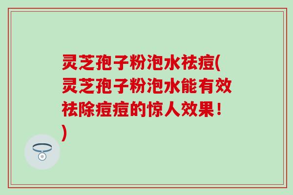 灵芝孢子粉泡水祛痘(灵芝孢子粉泡水能有效祛除痘痘的惊人效果！)
