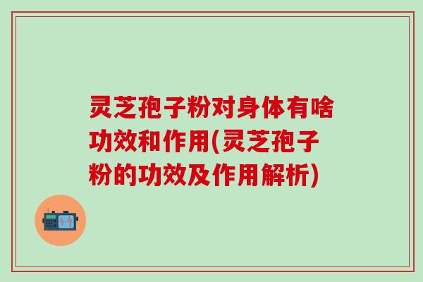 灵芝孢子粉对身体有啥功效和作用(灵芝孢子粉的功效及作用解析)
