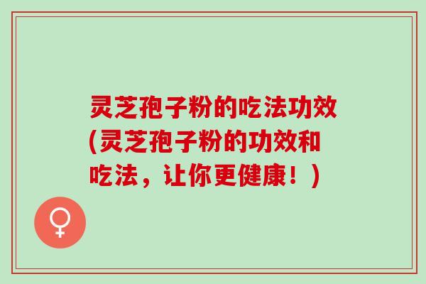 灵芝孢子粉的吃法功效(灵芝孢子粉的功效和吃法，让你更健康！)