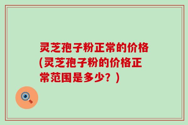 灵芝孢子粉正常的价格(灵芝孢子粉的价格正常范围是多少？)