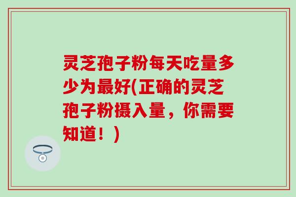 灵芝孢子粉每天吃量多少为最好(正确的灵芝孢子粉摄入量，你需要知道！)