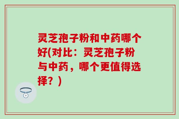 灵芝孢子粉和中药哪个好(对比：灵芝孢子粉与中药，哪个更值得选择？)
