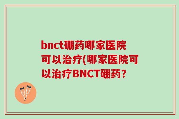 bnct硼药哪家医院可以治疗(哪家医院可以治疗BNCT硼药？
