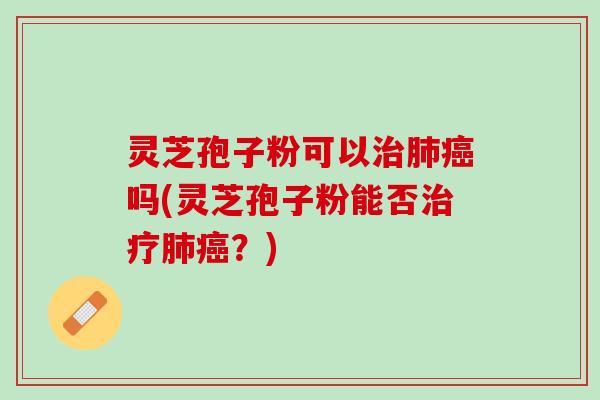 灵芝孢子粉可以治肺癌吗(灵芝孢子粉能否治疗肺癌？)