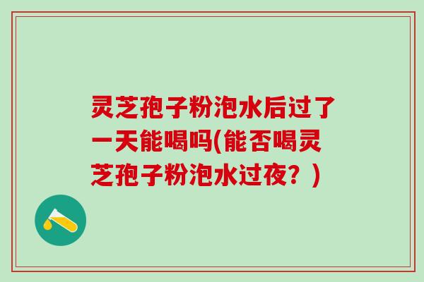 灵芝孢子粉泡水后过了一天能喝吗(能否喝灵芝孢子粉泡水过夜？)