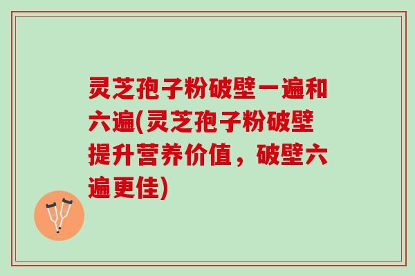 灵芝孢子粉破壁一遍和六遍(灵芝孢子粉破壁提升营养价值，破壁六遍更佳)
