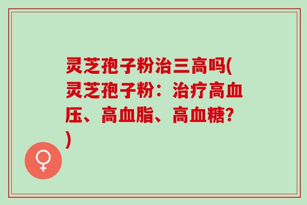 灵芝孢子粉治三高吗(灵芝孢子粉：治疗高血压、高血脂、高血糖？)