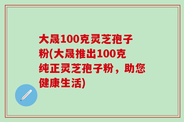 大晟100克灵芝孢子粉(大晟推出100克纯正灵芝孢子粉，助您健康生活)