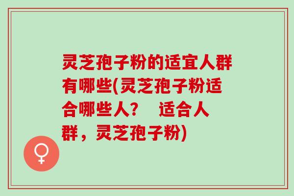灵芝孢子粉的适宜人群有哪些(灵芝孢子粉适合哪些人？  适合人群，灵芝孢子粉)