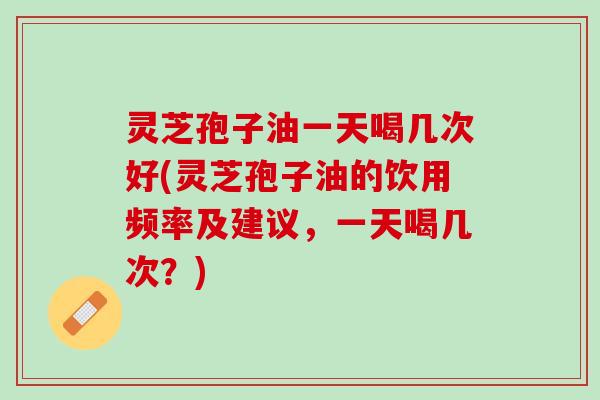 灵芝孢子油一天喝几次好(灵芝孢子油的饮用频率及建议，一天喝几次？)