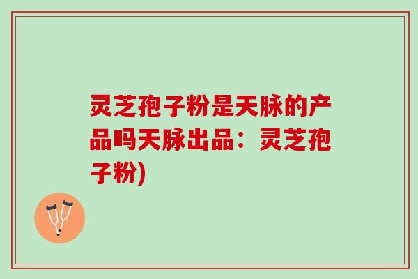 灵芝孢子粉是天脉的产品吗天脉出品：灵芝孢子粉)