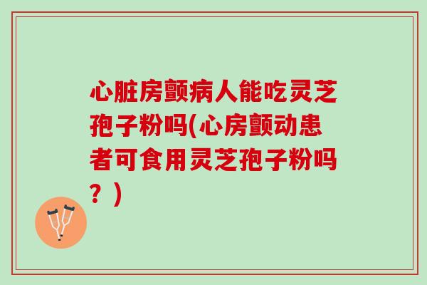 心脏房颤病人能吃灵芝孢子粉吗(心房颤动患者可食用灵芝孢子粉吗？)