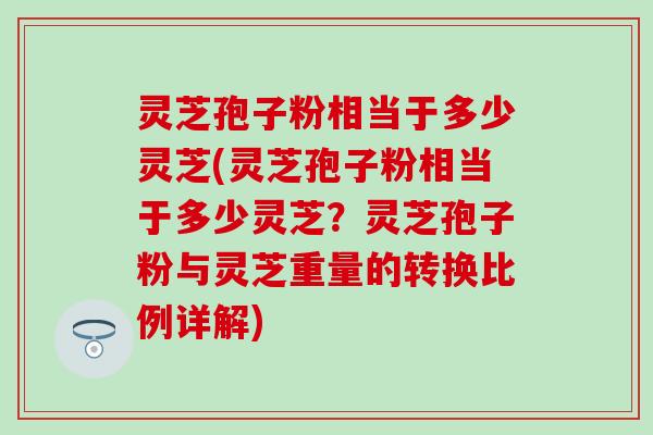 灵芝孢子粉相当于多少灵芝(灵芝孢子粉相当于多少灵芝？灵芝孢子粉与灵芝重量的转换比例详解)