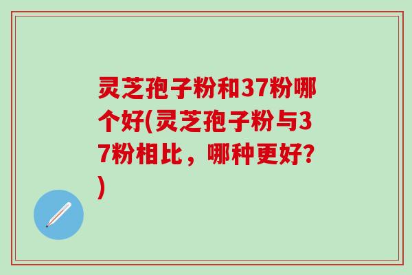 灵芝孢子粉和37粉哪个好(灵芝孢子粉与37粉相比，哪种更好？)