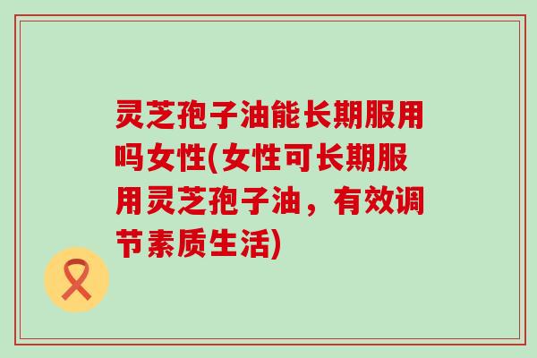 灵芝孢子油能长期服用吗女性(女性可长期服用灵芝孢子油，有效调节素质生活)