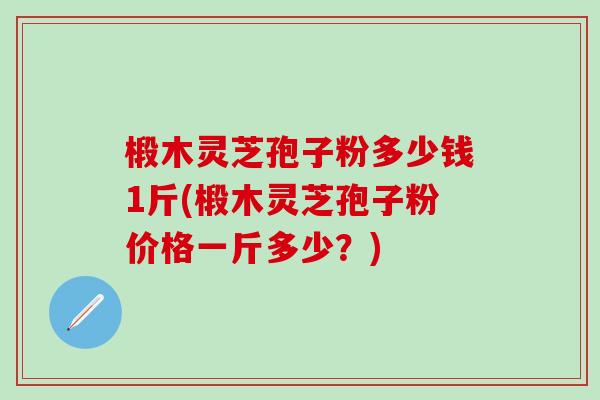 椴木灵芝孢子粉多少钱1斤(椴木灵芝孢子粉价格一斤多少？)