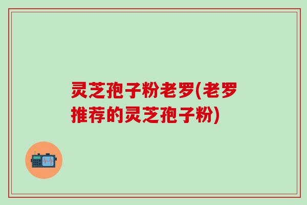 灵芝孢子粉老罗(老罗推荐的灵芝孢子粉)