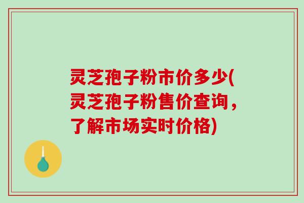 灵芝孢子粉市价多少(灵芝孢子粉售价查询，了解市场实时价格)