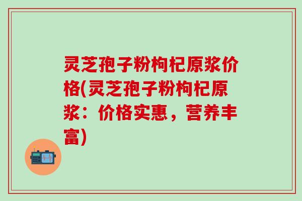 灵芝孢子粉枸杞原浆价格(灵芝孢子粉枸杞原浆：价格实惠，营养丰富)
