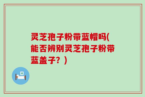 灵芝孢子粉带蓝帽吗(能否辨别灵芝孢子粉带蓝盖子？)