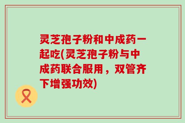 灵芝孢子粉和中成药一起吃(灵芝孢子粉与中成药联合服用，双管齐下增强功效)