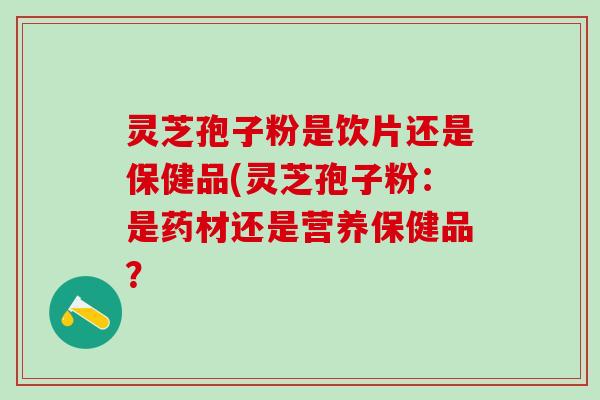 灵芝孢子粉是饮片还是保健品(灵芝孢子粉：是药材还是营养保健品？