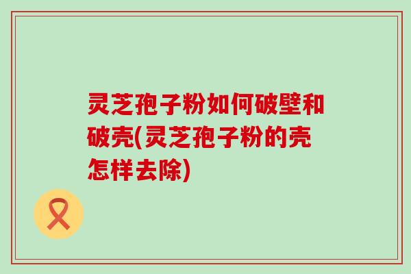 灵芝孢子粉如何破壁和破壳(灵芝孢子粉的壳怎样去除)