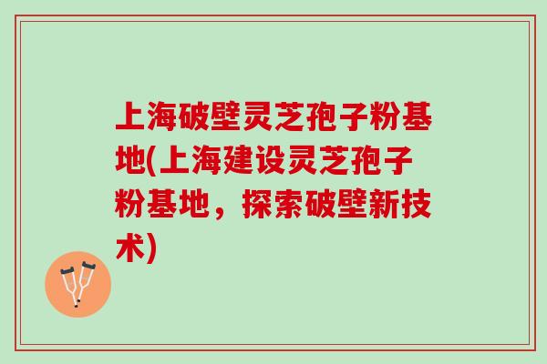 上海破壁灵芝孢子粉基地(上海建设灵芝孢子粉基地，探索破壁新技术)
