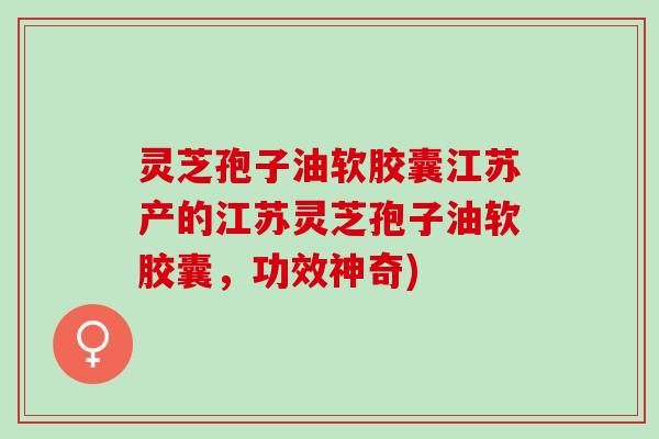 灵芝孢子油软胶囊江苏产的江苏灵芝孢子油软胶囊，功效神奇)