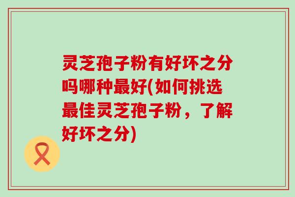 灵芝孢子粉有好坏之分吗哪种好(如何挑选佳灵芝孢子粉,了解好坏之分) 灵芝孢子粉有好坏之分吗哪种好(如何挑选佳灵芝孢子粉,了解好坏之分)