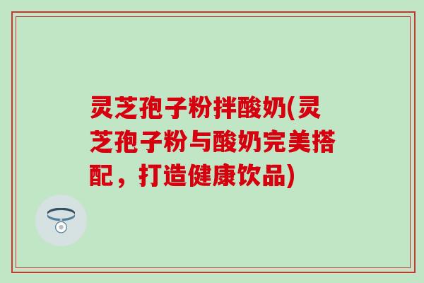 灵芝孢子粉拌酸奶(灵芝孢子粉与酸奶完美搭配，打造健康饮品)