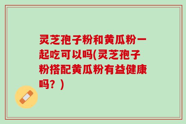 灵芝孢子粉和黄瓜粉一起吃可以吗(灵芝孢子粉搭配黄瓜粉有益健康吗？)