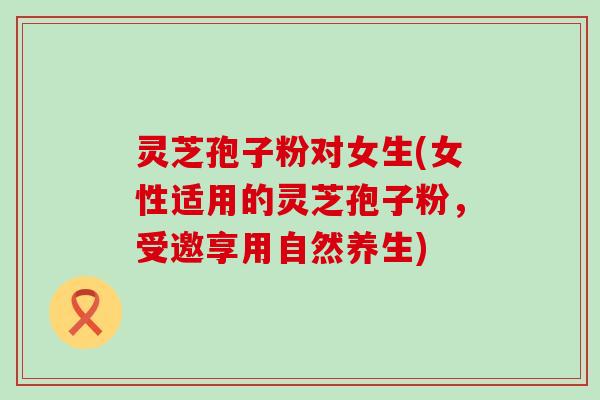 灵芝孢子粉对女生(女性适用的灵芝孢子粉,受邀享用自然养生) 灵芝孢子粉对女生(女性适用的灵芝孢子粉,受邀享用自然养生)