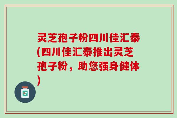 灵芝孢子粉四川佳汇泰(四川佳汇泰推出灵芝孢子粉，助您强身健体)