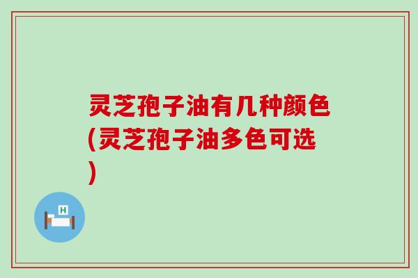 灵芝孢子油有几种颜色(灵芝孢子油多色可选)