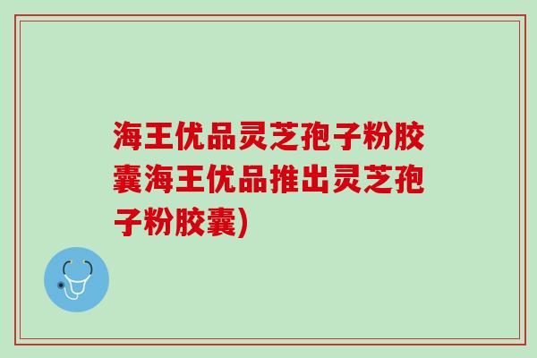 海王优品灵芝孢子粉胶囊海王优品推出灵芝孢子粉胶囊)