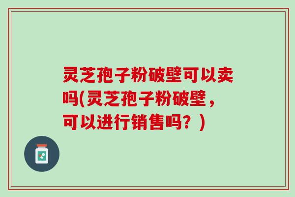 灵芝孢子粉破壁可以卖吗(灵芝孢子粉破壁，可以进行销售吗？)