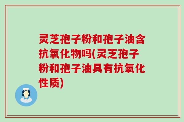 灵芝孢子粉和孢子油含抗氧化物吗(灵芝孢子粉和孢子油具有抗氧化性质)