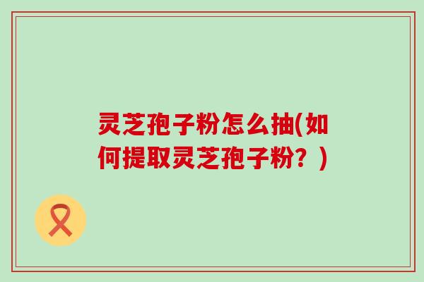 灵芝孢子粉怎么抽(如何提取灵芝孢子粉？)