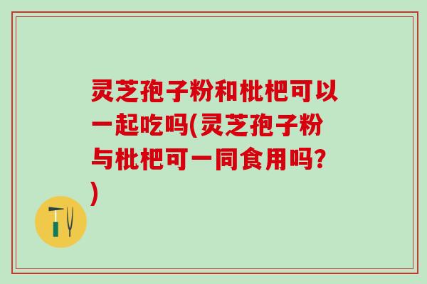 灵芝孢子粉和枇杷可以一起吃吗(灵芝孢子粉与枇杷可一同食用吗？)