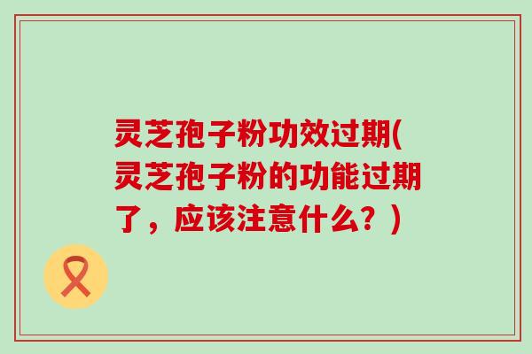 灵芝孢子粉功效过期(灵芝孢子粉的功能过期了，应该注意什么？)