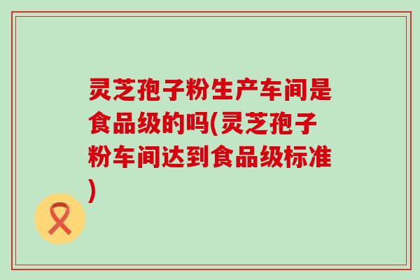 灵芝孢子粉生产车间是食品级的吗(灵芝孢子粉车间达到食品级标准)