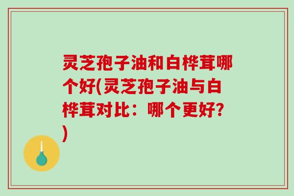 灵芝孢子油和白桦茸哪个好(灵芝孢子油与白桦茸对比：哪个更好？)