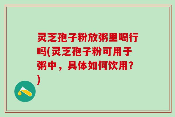 灵芝孢子粉放粥里喝行吗(灵芝孢子粉可用于粥中，具体如何饮用？)