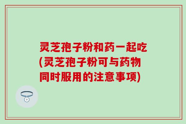 灵芝孢子粉和药一起吃(灵芝孢子粉可与药物同时服用的注意事项)