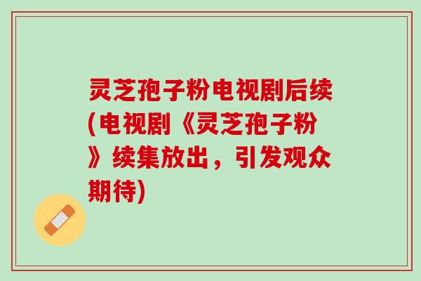 灵芝孢子粉电视剧后续(电视剧《灵芝孢子粉》续集放出，引发观众期待)