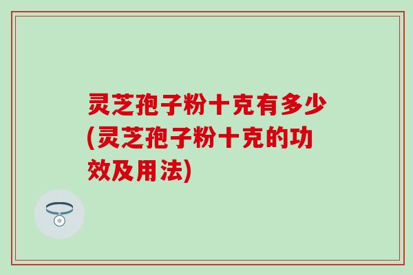灵芝孢子粉十克有多少(灵芝孢子粉十克的功效及用法)