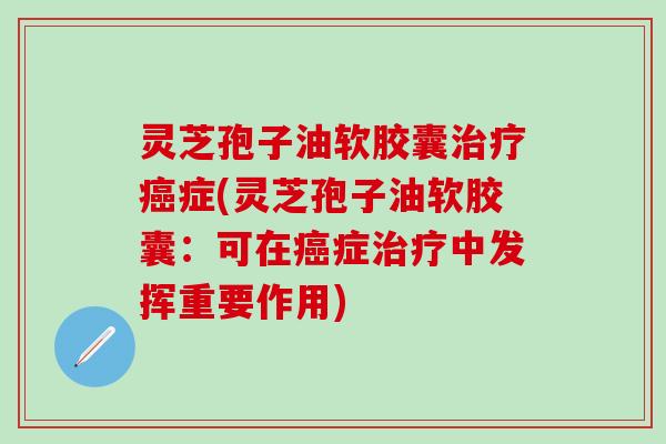 灵芝孢子油软胶囊治疗癌症(灵芝孢子油软胶囊：可在癌症治疗中发挥重要作用)