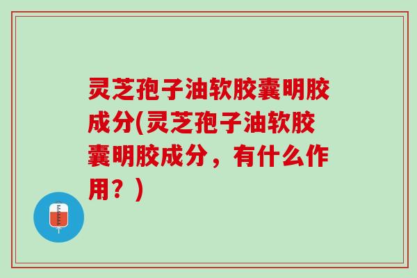 灵芝孢子油软胶囊明胶成分(灵芝孢子油软胶囊明胶成分，有什么作用？)