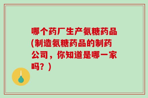 哪个药厂生产氨糖药品(制造氨糖药品的制药公司，你知道是哪一家吗？)